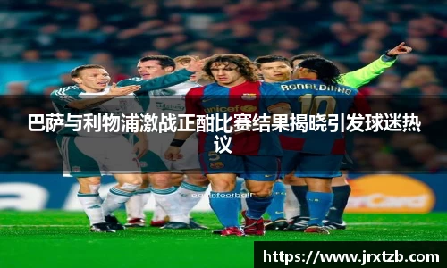 巴萨与利物浦激战正酣比赛结果揭晓引发球迷热议