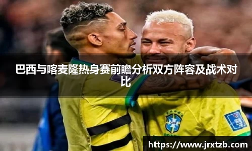 巴西与喀麦隆热身赛前瞻分析双方阵容及战术对比