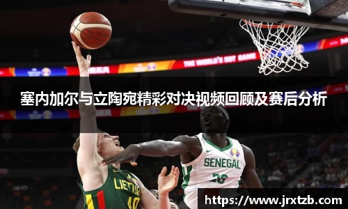 塞内加尔与立陶宛精彩对决视频回顾及赛后分析