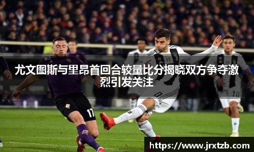 尤文图斯与里昂首回合较量比分揭晓双方争夺激烈引发关注